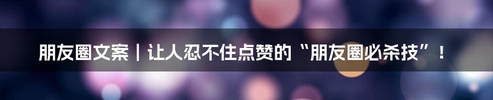 朋友圈文案|让人忍不住点赞的“朋友圈必杀技”!
