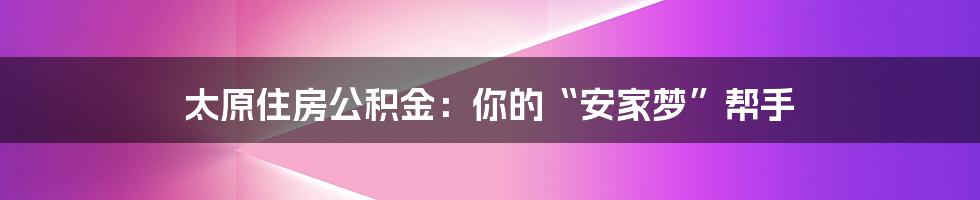太原住房公积金：你的“安家梦”帮手
