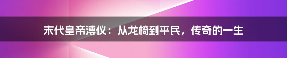 末代皇帝溥仪:从龙椅到平民,传奇的一生