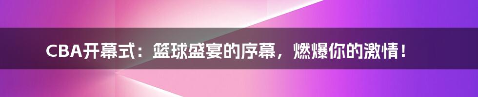 CBA开幕式:篮球盛宴的序幕,燃爆你的激情!