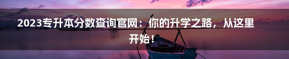 2023专升本分数查询官网:你的升学之路,从这里开始!