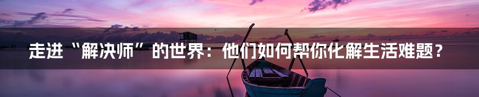走进“解决师”的世界:他们如何帮你化解生活难题?