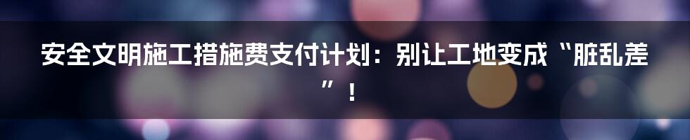 安全文明施工措施费支付计划:别让工地变成“脏乱差”!