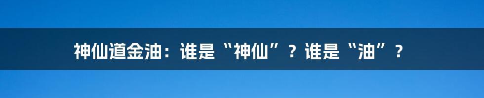 神仙道金油:谁是“神仙”?谁是“油”?