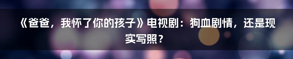 《爸爸,我怀了你的孩子》电视剧:狗血剧情,还是现实写照?