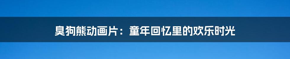 臭狗熊动画片:童年回忆里的欢乐时光