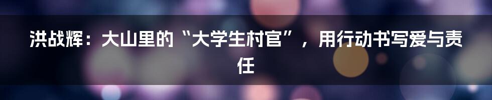 洪战辉:大山里的“大学生村官”,用行动书写爱与责任