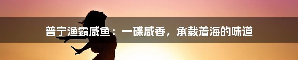 普宁渔霸咸鱼:一碟咸香,承载着海的味道
