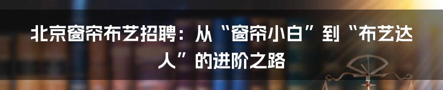 北京窗帘布艺招聘:从“窗帘小白”到“布艺达人”的进阶之路