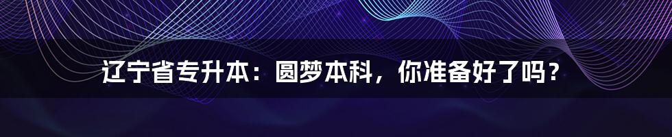 辽宁省专升本：圆梦本科，你准备好了吗？