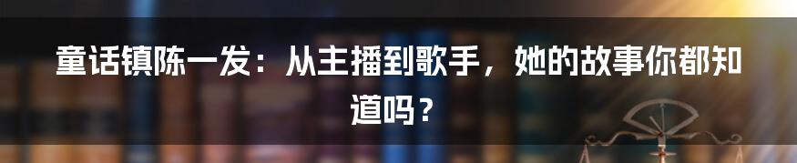 童话镇陈一发:从主播到歌手,她的故事你都知道吗?