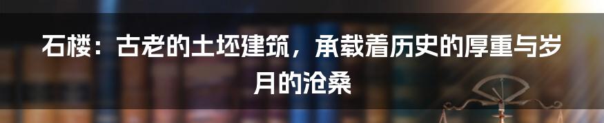 石楼:古老的土坯建筑,承载着历史的厚重与岁月的沧桑
