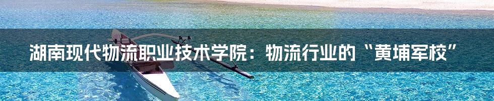 湖南现代物流职业技术学院:物流行业的“黄埔军校”