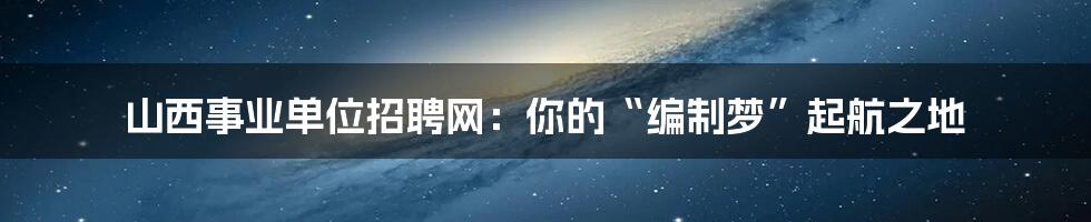 山西事业单位招聘网:你的“编制梦”起航之地