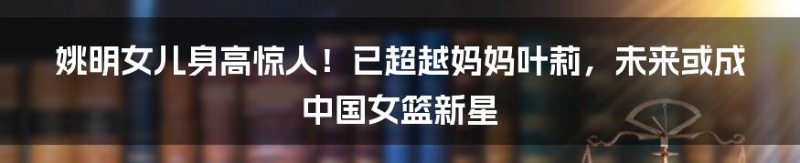 姚明女儿身高惊人!已超越妈妈叶莉,未来或成中国女篮新星