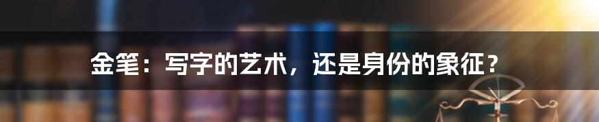 金笔:写字的艺术,还是身份的象征?