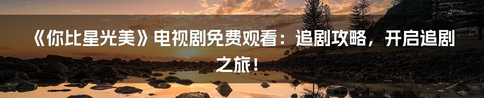 《你比星光美》电视剧免费观看:追剧攻略,开启追剧之旅!