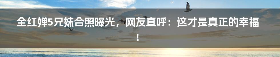 全红婵5兄妹合照曝光,网友直呼:这才是真正的幸福!