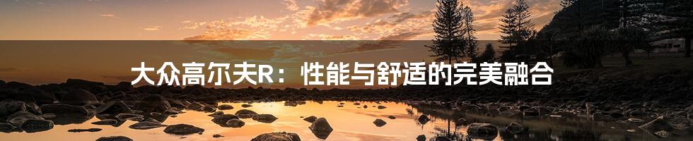 大众高尔夫R:性能与舒适的完美融合