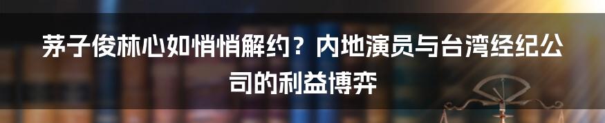 茅子俊林心如悄悄解约?内地演员与台湾经纪公司的利益博弈