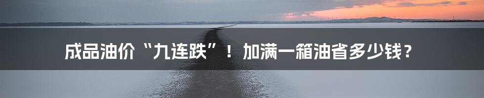 成品油价“九连跌”！加满一箱油省多少钱？