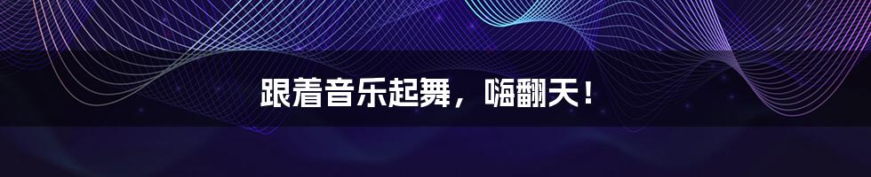 跟着音乐起舞,嗨翻天!
