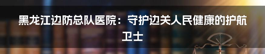 黑龙江边防总队医院:守护边关人民健康的护航卫士