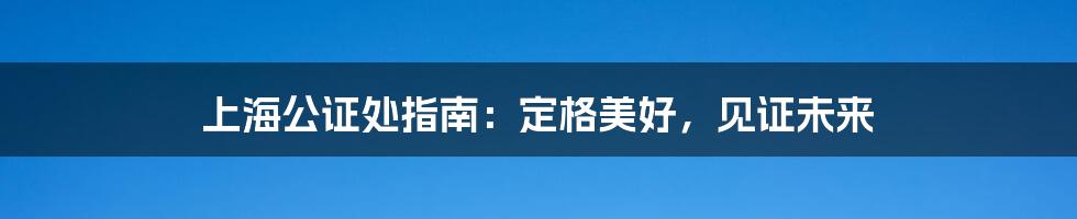 上海公证处指南:定格美好,见证未来