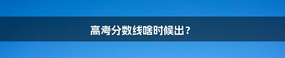 高考分数线啥时候出?