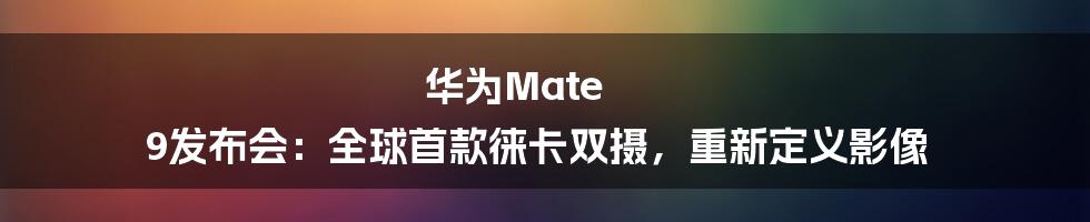 华为Mate 9发布会:全球首款徕卡双摄,重新定义影像