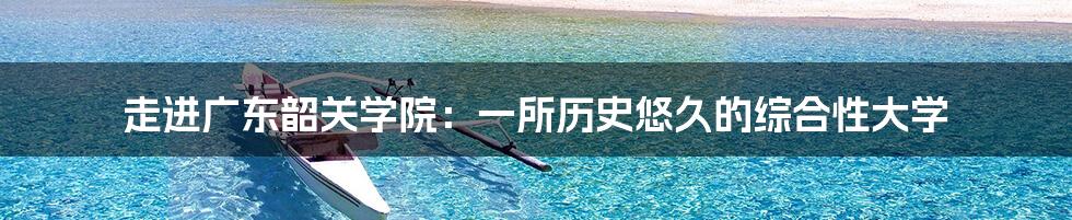 走进广东韶关学院:一所历史悠久的综合性大学