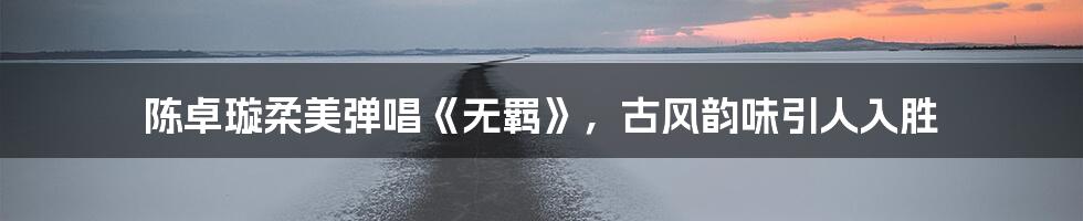 陈卓璇柔美弹唱《无羁》,古风韵味引人入胜