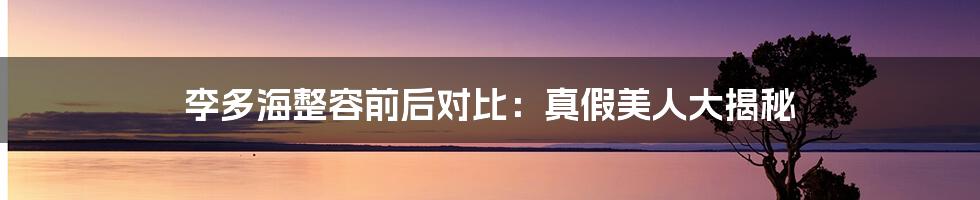 李多海整容前后对比:真假美人大揭秘