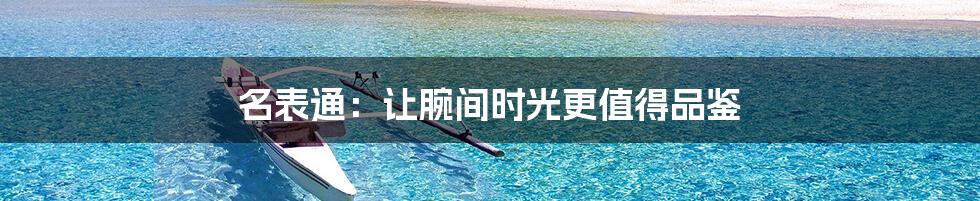 名表通:让腕间时光更值得品鉴