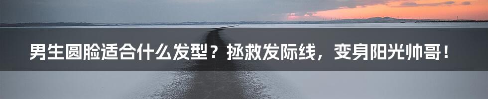 男生圆脸适合什么发型?拯救发际线,变身阳光帅哥!