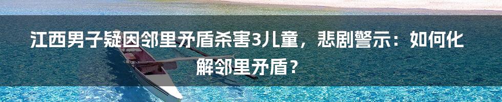 江西男子疑因邻里矛盾杀害3儿童,悲剧警示:如何化解邻里矛盾?