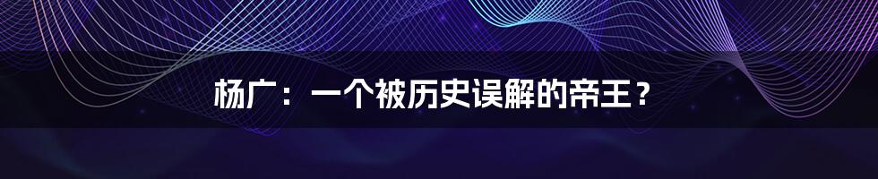 杨广:一个被历史误解的帝王?