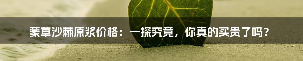 蒙草沙棘原浆价格:一探究竟,你真的买贵了吗?