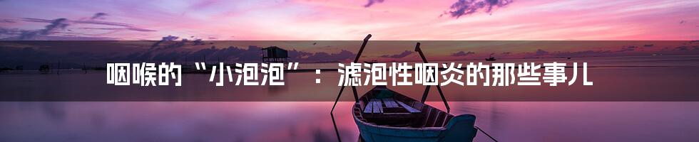 咽喉的“小泡泡”:滤泡性咽炎的那些事儿