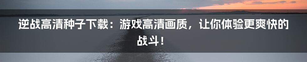 逆战高清种子下载:游戏高清画质,让你体验更爽快的战斗!