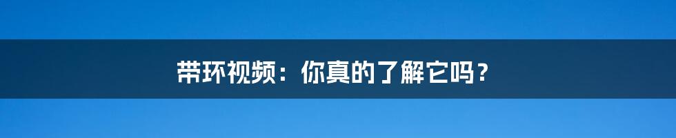 带环视频:你真的了解它吗?