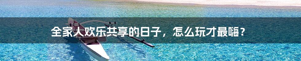 全家人欢乐共享的日子,怎么玩才最嗨?