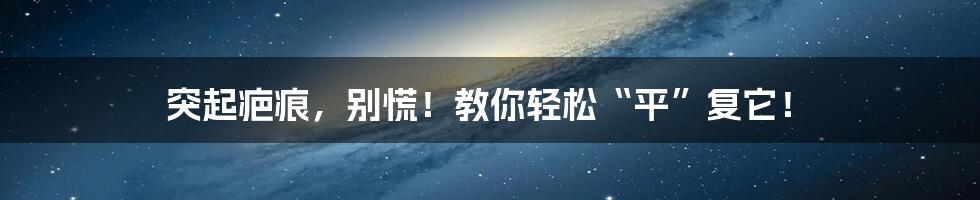 突起疤痕,别慌!教你轻松“平”复它!