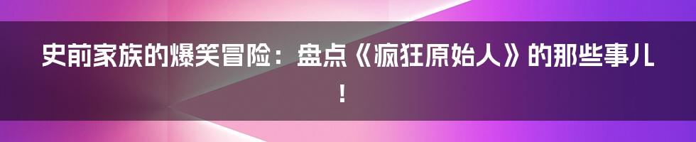 史前家族的爆笑冒险:盘点《疯狂原始人》的那些事儿!
