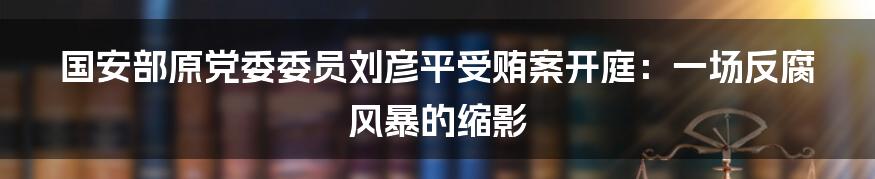 国安部原党委委员刘彦平受贿案开庭:一场反腐风暴的缩影