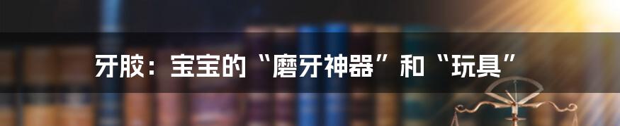 牙胶:宝宝的“磨牙神器”和“玩具”