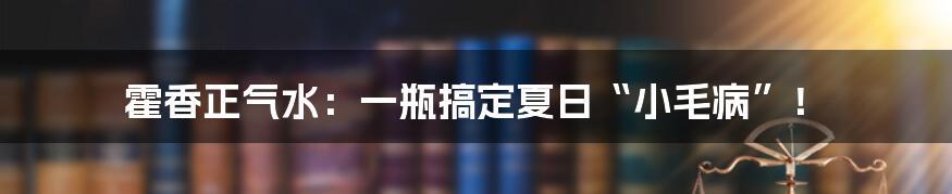 霍香正气水:一瓶搞定夏日“小毛病”!