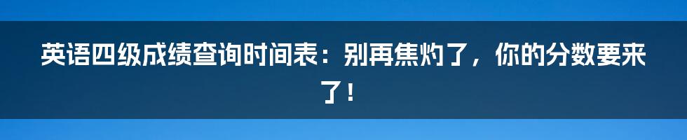 英语四级成绩查询时间表:别再焦灼了,你的分数要来了!