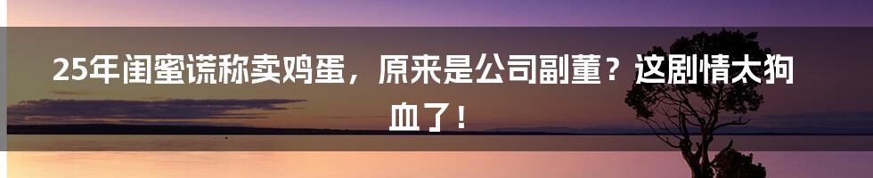 25年闺蜜谎称卖鸡蛋,原来是公司副董?这剧情太狗血了!
