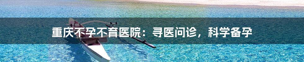 重庆不孕不育医院:寻医问诊,科学备孕